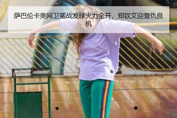 萨巴伦卡美网卫冕战发球火力全开，郑钦文迎复仇良机