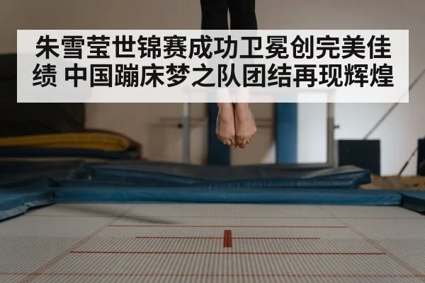 朱雪莹世锦赛成功卫冕创完美佳绩 中国蹦床梦之队团结再现辉煌